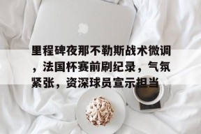 开云·体育官方网站-包含里程碑夜那不勒斯战术微调，法国杯赛前刷纪录，气氛紧张，资深球员宣示担当的词条