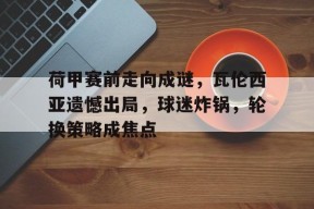 Kaiyun体育官网,-荷甲赛前走向成谜，瓦伦西亚遗憾出局，球迷炸锅，轮换策略成焦点的简单介绍
